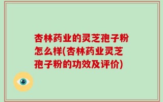杏林药业的灵芝孢子粉怎么样(杏林药业灵芝孢子粉的功效及评价)