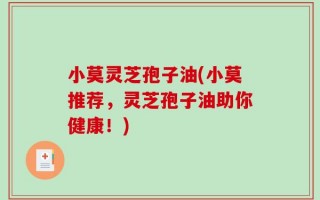 小莫灵芝孢子油(小莫推荐，灵芝孢子油助你健康！)