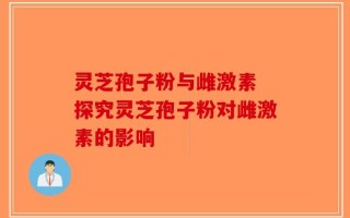 灵芝孢子粉与雌激素 探究灵芝孢子粉对雌激素的影响