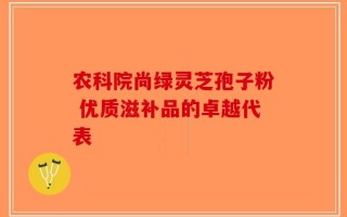 农科院尚绿灵芝孢子粉 优质滋补品的卓越代表