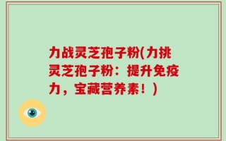 力战灵芝孢子粉(力挑灵芝孢子粉：提升免疫力，宝藏营养素！)