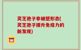 灵芝孢子非破壁形态(灵芝孢子提升免疫力的新发现)