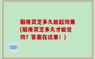 服用灵芝多久能起效果(服用灵芝多久才能见效？答案在这里！)