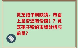 灵芝孢子粉缺货，市面上是否还有价值？？灵芝孢子粉的市场分析与前景？