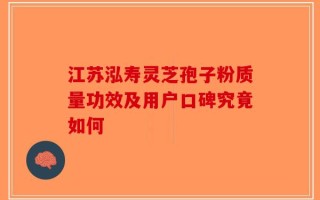 江苏泓寿灵芝孢子粉质量功效及用户口碑究竟如何