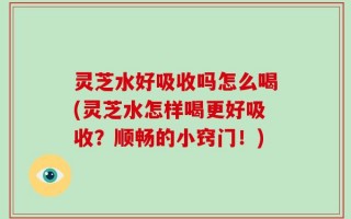 灵芝水好吸收吗怎么喝(灵芝水怎样喝更好吸收？顺畅的小窍门！)