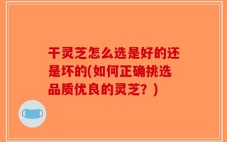 干灵芝怎么选是好的还是坏的(如何正确挑选品质优良的灵芝？)