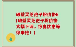 破壁灵芝孢子粉价格6(破壁灵芝孢子粉价格大幅下调，惊喜优惠等你来抢！)