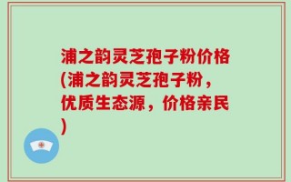 浦之韵灵芝孢子粉价格(浦之韵灵芝孢子粉，优质生态源，价格亲民)