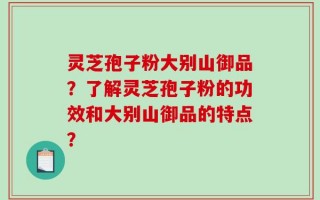 灵芝孢子粉大别山御品？了解灵芝孢子粉的功效和大别山御品的特点？