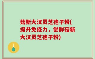 菇新大汉灵芝孢子粉(提升免疫力，尝鲜菇新大汉灵芝孢子粉)