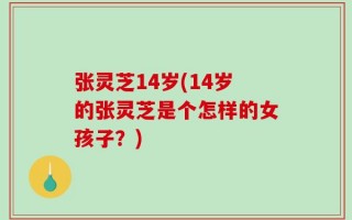 张灵芝14岁(14岁的张灵芝是个怎样的女孩子？)