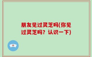 朋友见过灵芝吗(你见过灵芝吗？认识一下)