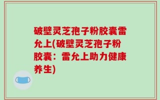 破壁灵芝孢子粉胶囊雷允上(破壁灵芝孢子粉胶囊：雷允上助力健康养生)