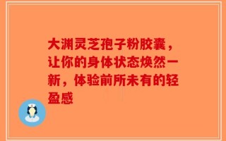 大渊灵芝孢子粉胶囊，让你的身体状态焕然一新，体验前所未有的轻盈感