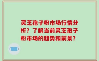 灵芝孢子粉市场行情分析？了解当前灵芝孢子粉市场的趋势和前景？