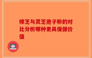 樟芝与灵芝孢子粉的对比分析哪种更具保健价值