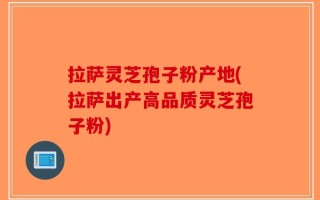 拉萨灵芝孢子粉产地(拉萨出产高品质灵芝孢子粉)