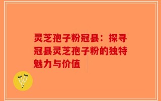 灵芝孢子粉冠县：探寻冠县灵芝孢子粉的独特魅力与价值