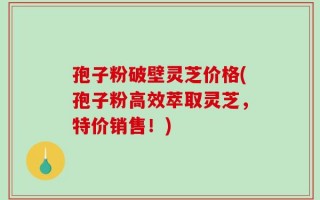 孢子粉破壁灵芝价格(孢子粉高效萃取灵芝，特价销售！)