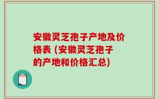 安徽灵芝孢子产地及价格表 (安徽灵芝孢子的产地和价格汇总)
