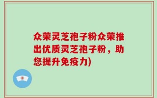 众荣灵芝孢子粉众荣推出优质灵芝孢子粉，助您提升免疫力)
