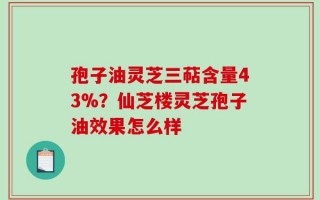 孢子油灵芝三萜含量43%？仙芝楼灵芝孢子油效果怎么样
