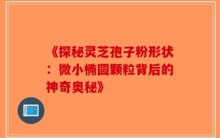 《探秘灵芝孢子粉形状：微小椭圆颗粒背后的神奇奥秘》