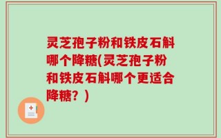 灵芝孢子粉和铁皮石斛哪个降糖(灵芝孢子粉和铁皮石斛哪个更适合降糖？)