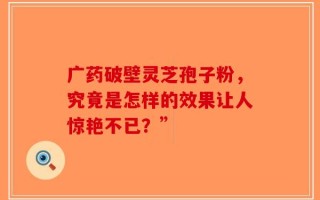 广药破壁灵芝孢子粉，究竟是怎样的效果让人惊艳不已？”