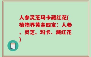 人参灵芝玛卡藏红花(植物界黄金四宝：人参、灵芝、玛卡、藏红花)