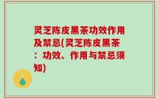 灵芝陈皮黑茶功效作用及禁忌(灵芝陈皮黑茶：功效、作用与禁忌须知)
