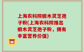 上海农科院椴木灵芝孢子粉(上海农科院推出椴木灵芝孢子粉，拥有丰富营养价值)