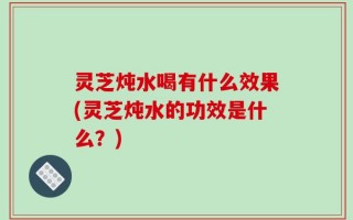 灵芝炖水喝有什么效果(灵芝炖水的功效是什么？)