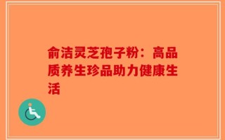 俞洁灵芝孢子粉：高品质养生珍品助力健康生活