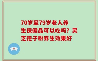 70岁至79岁老人养生保健品可以吃吗？灵芝孢子粉养生效果好