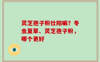 灵芝孢子粉壮阳嘛？冬虫夏草、灵芝孢子粉，哪个更好