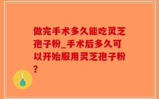 做完手术多久能吃灵芝孢子粉_手术后多久可以开始服用灵芝孢子粉？