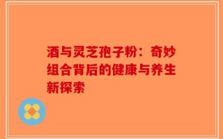 酒与灵芝孢子粉：奇妙组合背后的健康与养生新探索