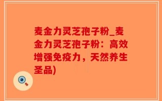 麦金力灵芝孢子粉_麦金力灵芝孢子粉：高效增强免疫力，天然养生圣品)
