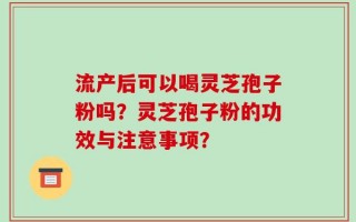 流产后可以喝灵芝孢子粉吗？灵芝孢子粉的功效与注意事项？