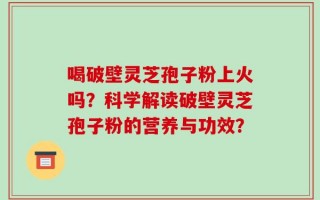 喝破壁灵芝孢子粉上火吗？科学解读破壁灵芝孢子粉的营养与功效？