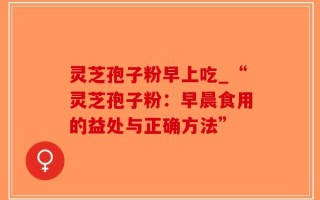灵芝孢子粉早上吃_“灵芝孢子粉：早晨食用的益处与正确方法”