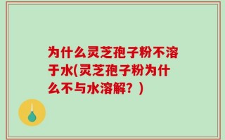 为什么灵芝孢子粉不溶于水(灵芝孢子粉为什么不与水溶解？)
