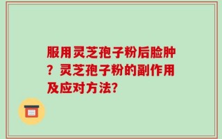 服用灵芝孢子粉后脸肿？灵芝孢子粉的副作用及应对方法？