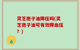 灵芝孢子油降压吗(灵芝孢子油可有效降血压？)