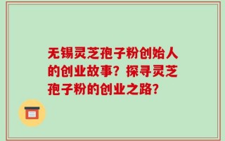 无锡灵芝孢子粉创始人的创业故事？探寻灵芝孢子粉的创业之路？