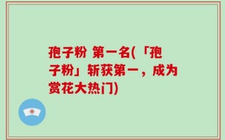 孢子粉 第一名(「孢子粉」斩获第一，成为赏花大热门)