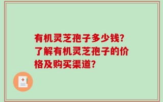 有机灵芝孢子多少钱？了解有机灵芝孢子的价格及购买渠道？
