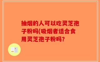 抽烟的人可以吃灵芝孢子粉吗(吸烟者适合食用灵芝孢子粉吗？